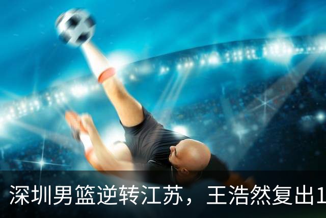 深圳男篮逆转江苏，王浩然复出13+5，贺希宁10分庞峥麟16分，史密斯爆发